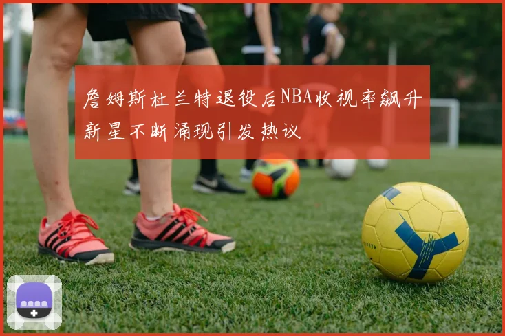 詹姆斯杜兰特退役后NBA收视率飙升新星不断涌现引发热议
