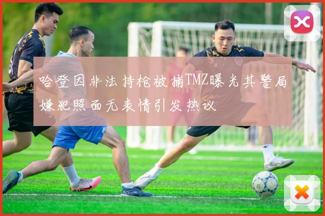 哈登因非法持枪被捕TMZ曝光其警局嫌犯照面无表情引发热议