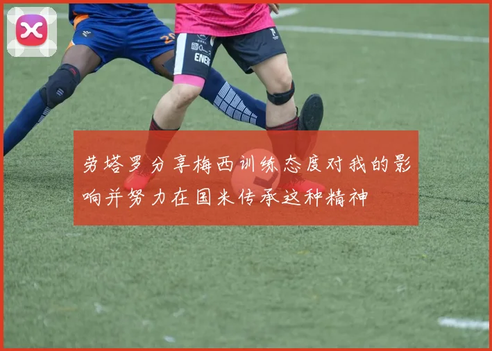 劳塔罗分享梅西训练态度对我的影响并努力在国米传承这种精神