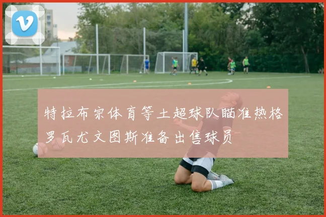 特拉布宗体育等土超球队瞄准热格罗瓦尤文图斯准备出售球员