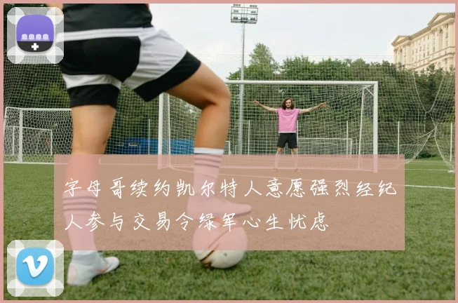 字母哥续约凯尔特人意愿强烈经纪人参与交易令绿军心生忧虑