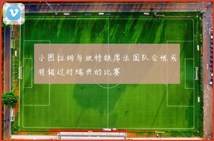 小图拉姆与坎特缺席法国队合练或将错过对瑞典的比赛
