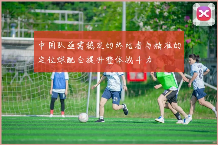 中国队亟需稳定的终结者与精准的定位球配合提升整体战斗力