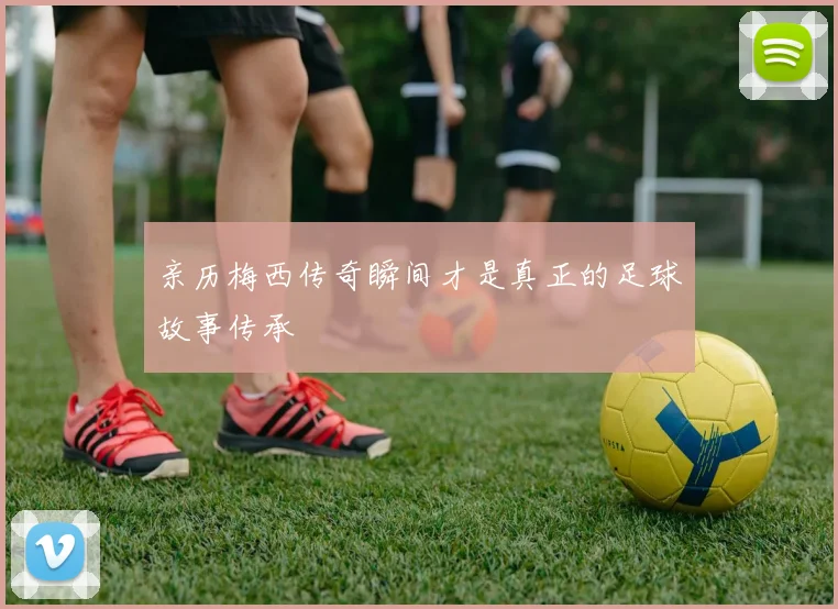 亲历梅西传奇瞬间才是真正的足球故事传承