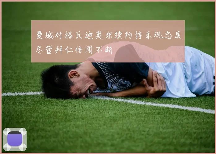 曼城对格瓦迪奥尔续约持乐观态度尽管拜仁传闻不断