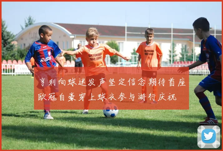 亨利向球迷发声坚定信念期待首座欧冠自豪穿上球衣参与游行庆祝