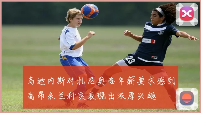 乌迪内斯对扎尼奥洛年薪要求感到高昂米兰科莫表现出浓厚兴趣