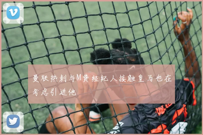 曼联热刺与M费经纪人接触皇马也在考虑引进他