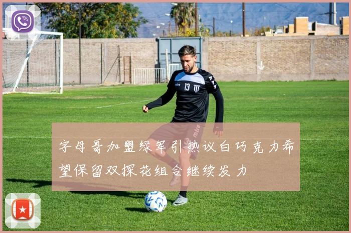 字母哥加盟绿军引热议白巧克力希望保留双探花组合继续发力