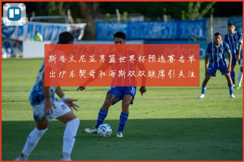 斯洛文尼亚男篮世界杯预选赛名单出炉东契奇和海斯双双缺席引关注