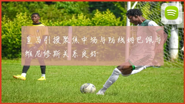 皇马引援聚焦中场与防线姆巴佩与维尼修斯关系良好