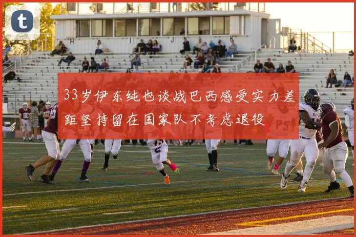 33岁伊东纯也谈战巴西感受实力差距坚持留在国家队不考虑退役